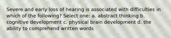 Severe and early loss of hearing is associated with difficulties in which of the following? Select one: a. abstract thinking b. cognitive development c. physical brain development d. the ability to comprehend written words