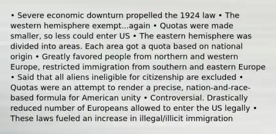 • Severe economic downturn propelled the 1924 law • The western hemisphere exempt...again • Quotas were made smaller, so less could enter US • The eastern hemisphere was divided into areas. Each area got a quota based on national origin • Greatly favored people from northern and western Europe, restricted immigration from southern and eastern Europe • Said that all aliens ineligible for citizenship are excluded • Quotas were an attempt to render a precise, nation-and-race-based formula for American unity • Controversial. Drastically reduced number of Europeans allowed to enter the US legally • These laws fueled an increase in illegal/illicit immigration