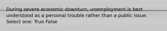 During severe economic downturn, unemployment is best understood as a personal trouble rather than a public issue. Select one: True False