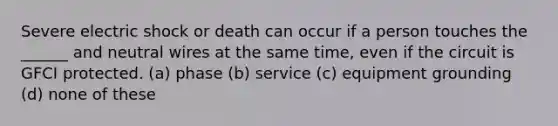 Severe electric shock or death can occur if a person touches the ______ and neutral wires at the same time, even if the circuit is GFCI protected. (a) phase (b) service (c) equipment grounding (d) none of these