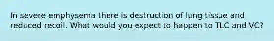 In severe emphysema there is destruction of lung tissue and reduced recoil. What would you expect to happen to TLC and VC?