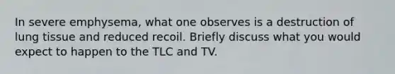 In severe emphysema, what one observes is a destruction of lung tissue and reduced recoil. Briefly discuss what you would expect to happen to the TLC and TV.