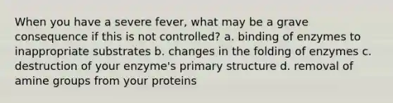 When you have a severe fever, what may be a grave consequence if this is not controlled? a. binding of enzymes to inappropriate substrates b. changes in the folding of enzymes c. destruction of your enzyme's primary structure d. removal of amine groups from your proteins