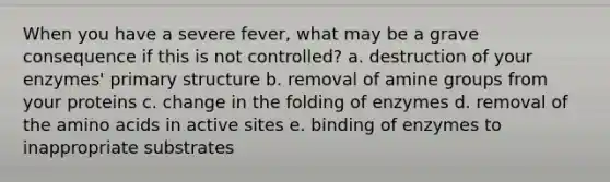 When you have a severe fever, what may be a grave consequence if this is not controlled? a. destruction of your enzymes' primary structure b. removal of amine groups from your proteins c. change in the folding of enzymes d. removal of the amino acids in active sites e. binding of enzymes to inappropriate substrates