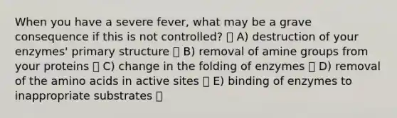 When you have a severe fever, what may be a grave consequence if this is not controlled? A) destruction of your enzymes' <a href='https://www.questionai.com/knowledge/knHR7ecP3u-primary-structure' class='anchor-knowledge'>primary structure</a> B) removal of amine groups from your proteins C) change in the folding of enzymes D) removal of the <a href='https://www.questionai.com/knowledge/k9gb720LCl-amino-acids' class='anchor-knowledge'>amino acids</a> in active sites E) binding of enzymes to inappropriate substrates