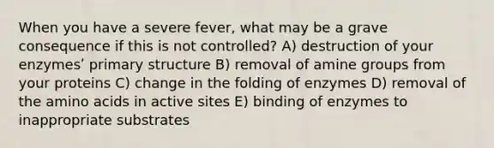 When you have a severe fever, what may be a grave consequence if this is not controlled? A) destruction of your enzymesʹ <a href='https://www.questionai.com/knowledge/knHR7ecP3u-primary-structure' class='anchor-knowledge'>primary structure</a> B) removal of amine groups from your proteins C) change in the folding of enzymes D) removal of the <a href='https://www.questionai.com/knowledge/k9gb720LCl-amino-acids' class='anchor-knowledge'>amino acids</a> in active sites E) binding of enzymes to inappropriate substrates