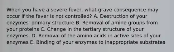 When you have a severe fever, what grave consequence may occur if the fever is not controlled? A. Destruction of your enzymes' <a href='https://www.questionai.com/knowledge/knHR7ecP3u-primary-structure' class='anchor-knowledge'>primary structure</a> B. Removal of amine groups from your proteins C. Change in the <a href='https://www.questionai.com/knowledge/kf06vGllnT-tertiary-structure' class='anchor-knowledge'>tertiary structure</a> of your enzymes. D. Removal of the <a href='https://www.questionai.com/knowledge/k9gb720LCl-amino-acids' class='anchor-knowledge'>amino acids</a> in active sites of your enzymes E. Binding of your enzymes to inappropriate substrates