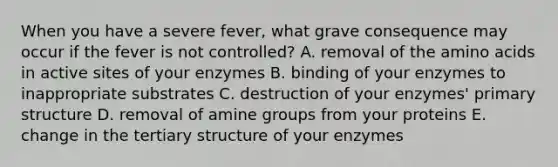 When you have a severe fever, what grave consequence may occur if the fever is not controlled? A. removal of the <a href='https://www.questionai.com/knowledge/k9gb720LCl-amino-acids' class='anchor-knowledge'>amino acids</a> in active sites of your enzymes B. binding of your enzymes to inappropriate substrates C. destruction of your enzymes' <a href='https://www.questionai.com/knowledge/knHR7ecP3u-primary-structure' class='anchor-knowledge'>primary structure</a> D. removal of amine groups from your proteins E. change in the tertiary structure of your enzymes