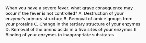 When you have a severe fever, what grave consequence may occur if the fever is not controlled? A. Destruction of your enzyme's primary structure B. Removal of amine groups from your proteins C. Change in the tertiary structure of your enzymes D. Removal of the amino acids in a five sites of your enzymes E. Binding of your enzymes to inappropriate substrates