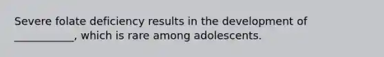 Severe folate deficiency results in the development of ___________, which is rare among adolescents.