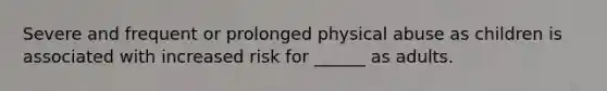 Severe and frequent or prolonged physical abuse as children is associated with increased risk for ______ as adults.