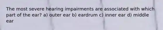 The most severe hearing impairments are associated with which part of the ear? a) outer ear b) eardrum c) inner ear d) middle ear