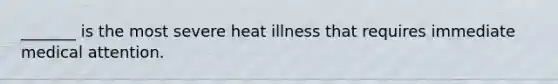 _______ is the most severe heat illness that requires immediate medical attention.