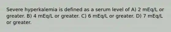 Severe hyperkalemia is defined as a serum level of A) 2 mEq/L or greater. B) 4 mEq/L or greater. C) 6 mEq/L or greater. D) 7 mEq/L or greater.