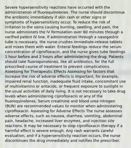 Severe hypersensitivity reactions have occurred with the administration of fluoroquinolones. The nurse should discontinue the antibiotic immediately if skin rash or other signs or symptoms of hypersensitivity occur. To reduce the risk of irritation to the veins causing burning, swelling, and pain, the nurse administers the IV formulation over 60 minutes through a verified patent IV line. If administration through a nasogastric tube is necessary, the nurse crushes immediate-release tablets and mixes them with water. Enteral feedings reduce the serum concentration of ciprofloxacin, and the nurse gives tube feedings 1 hour before and 2 hours after administering the drug. Patients should take fluoroquinolones, like all antibiotics, for the full prescribed course of treatment to prevent complications. Assessing for Therapeutic Effects Assessing for factors that increase the risk of adverse effects is important, for example, impaired renal function, inadequate fluid intake, concomitant use of multivitamins or antacids, or frequent exposure to sunlight in the usual activities of daily living. It is not necessary to take drug levels when administering ciprofloxacin or any of the fluoroquinolones. Serum creatinine and blood urea nitrogen (BUN) are recommended values to monitor when administering ciprofloxacin. Assessing for Adverse Effects The nurse assesses adverse effects, such as nausea, diarrhea, vomiting, abdominal pain, headache, increased liver enzymes, and injection site reactions. It may be necessary to stop ciprofloxacin therapy if a harmful effect is severe enough. Any rash warrants careful evaluation, and if a hypersensitivity reaction occurs, the nurse discontinues the drug immediately and notifies the prescriber.