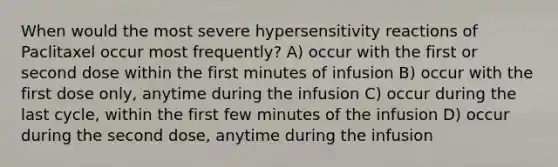 When would the most severe hypersensitivity reactions of Paclitaxel occur most frequently? A) occur with the first or second dose within the first minutes of infusion B) occur with the first dose only, anytime during the infusion C) occur during the last cycle, within the first few minutes of the infusion D) occur during the second dose, anytime during the infusion