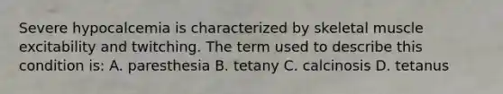 Severe hypocalcemia is characterized by skeletal muscle excitability and twitching. The term used to describe this condition is: A. paresthesia B. tetany C. calcinosis D. tetanus