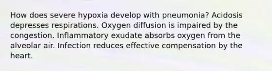 How does severe hypoxia develop with pneumonia? Acidosis depresses respirations. Oxygen diffusion is impaired by the congestion. Inflammatory exudate absorbs oxygen from the alveolar air. Infection reduces effective compensation by the heart.