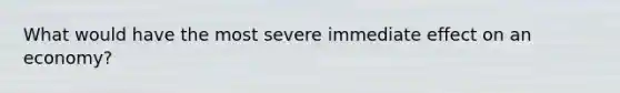 What would have the most severe immediate effect on an economy?