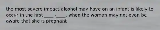 the most severe impact alcohol may have on an infant is likely to occur in the first ____ -____, when the woman may not even be aware that she is pregnant