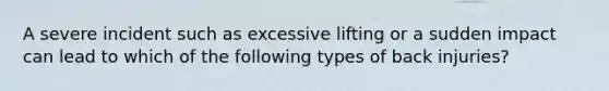 A severe incident such as excessive lifting or a sudden impact can lead to which of the following types of back injuries?