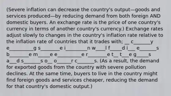 (Severe inflation can decrease the country's output—goods and services produced—by reducing demand from both foreign AND domestic buyers. An exchange rate is the price of one country's currency in terms of another country's currency.) Exchange rates adjust slowly to changes in the country's inflation rate relative to the inflation rate of countries that it trades with; __ c_______y e__________g s________e i_________n w____l f_____d i___ e_______s b________e m_____e e__________e r________e t__ t___e g_____s a___d s_______s o__ o______r c_______s. (As a result, the demand for exported goods from the country with severe pollution declines. At the same time, buyers to live in the country might find foreign goods and services cheaper, reducing the demand for that country's domestic output.)