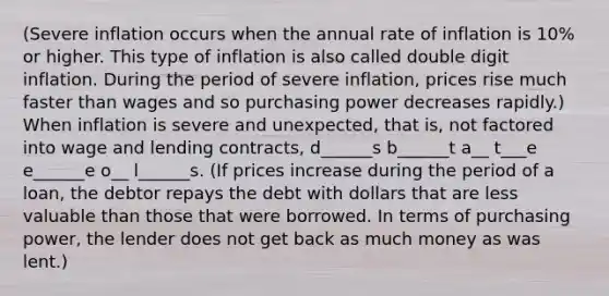 (Severe inflation occurs when the annual rate of inflation is 10% or higher. This type of inflation is also called double digit inflation. During the period of severe inflation, prices rise much faster than wages and so purchasing power decreases rapidly.) When inflation is severe and unexpected, that is, not factored into wage and lending contracts, d______s b______t a__ t___e e______e o__ l______s. (If prices increase during the period of a loan, the debtor repays the debt with dollars that are less valuable than those that were borrowed. In terms of purchasing power, the lender does not get back as much money as was lent.)