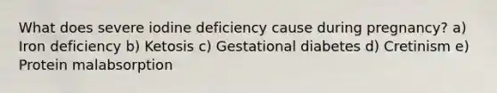 What does severe iodine deficiency cause during pregnancy? a) Iron deficiency b) Ketosis c) Gestational diabetes d) Cretinism e) Protein malabsorption