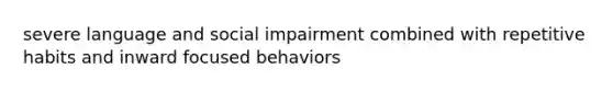 severe language and social impairment combined with repetitive habits and inward focused behaviors