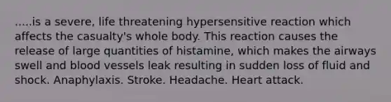 .....is a severe, life threatening hypersensitive reaction which affects the casualty's whole body. This reaction causes the release of large quantities of histamine, which makes the airways swell and blood vessels leak resulting in sudden loss of fluid and shock. Anaphylaxis. Stroke. Headache. Heart attack.