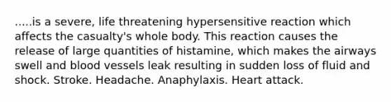 .....is a severe, life threatening hypersensitive reaction which affects the casualty's whole body. This reaction causes the release of large quantities of histamine, which makes the airways swell and blood vessels leak resulting in sudden loss of fluid and shock. Stroke. Headache. Anaphylaxis. Heart attack.