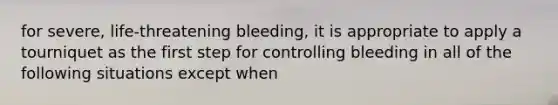 for severe, life-threatening bleeding, it is appropriate to apply a tourniquet as the first step for controlling bleeding in all of the following situations except when