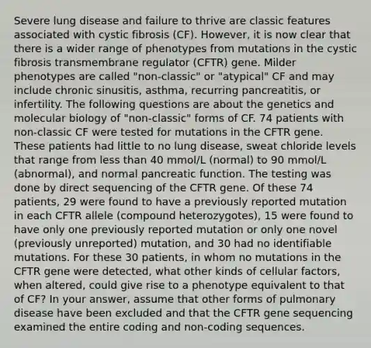 Severe lung disease and failure to thrive are classic features associated with cystic fibrosis (CF). However, it is now clear that there is a wider range of phenotypes from mutations in the cystic fibrosis transmembrane regulator (CFTR) gene. Milder phenotypes are called "non-classic" or "atypical" CF and may include chronic sinusitis, asthma, recurring pancreatitis, or infertility. The following questions are about the genetics and molecular biology of "non-classic" forms of CF. 74 patients with non-classic CF were tested for mutations in the CFTR gene. These patients had little to no lung disease, sweat chloride levels that range from less than 40 mmol/L (normal) to 90 mmol/L (abnormal), and normal pancreatic function. The testing was done by direct sequencing of the CFTR gene. Of these 74 patients, 29 were found to have a previously reported mutation in each CFTR allele (compound heterozygotes), 15 were found to have only one previously reported mutation or only one novel (previously unreported) mutation, and 30 had no identifiable mutations. For these 30 patients, in whom no mutations in the CFTR gene were detected, what other kinds of cellular factors, when altered, could give rise to a phenotype equivalent to that of CF? In your answer, assume that other forms of pulmonary disease have been excluded and that the CFTR gene sequencing examined the entire coding and non-coding sequences.