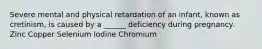 Severe mental and physical retardation of an infant, known as cretinism, is caused by a ______ deficiency during pregnancy. Zinc Copper Selenium Iodine Chromium