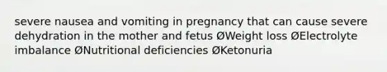 severe nausea and vomiting in pregnancy that can cause severe dehydration in the mother and fetus ØWeight loss ØElectrolyte imbalance ØNutritional deficiencies ØKetonuria