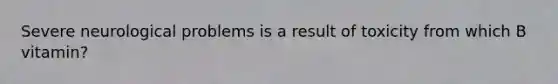 Severe neurological problems is a result of toxicity from which B vitamin?