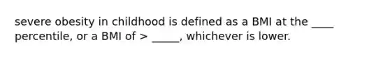 severe obesity in childhood is defined as a BMI at the ____ percentile, or a BMI of > _____, whichever is lower.