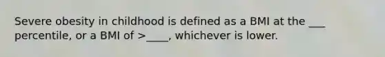 Severe obesity in childhood is defined as a BMI at the ___ percentile, or a BMI of >____, whichever is lower.