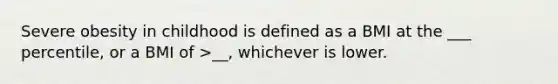 Severe obesity in childhood is defined as a BMI at the ___ percentile, or a BMI of >__, whichever is lower.