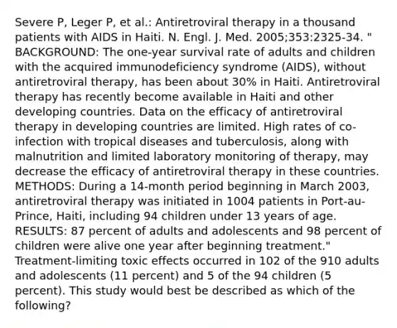 Severe P, Leger P, et al.: Antiretroviral therapy in a thousand patients with AIDS in Haiti. N. Engl. J. Med. 2005;353:2325-34. " BACKGROUND: The one-year survival rate of adults and children with the acquired immunodeficiency syndrome (AIDS), without antiretroviral therapy, has been about 30% in Haiti. Antiretroviral therapy has recently become available in Haiti and other developing countries. Data on the efficacy of antiretroviral therapy in developing countries are limited. High rates of co- infection with tropical diseases and tuberculosis, along with malnutrition and limited laboratory monitoring of therapy, may decrease the efficacy of antiretroviral therapy in these countries. METHODS: During a 14-month period beginning in March 2003, antiretroviral therapy was initiated in 1004 patients in Port-au-Prince, Haiti, including 94 children under 13 years of age. RESULTS: 87 percent of adults and adolescents and 98 percent of children were alive one year after beginning treatment." Treatment-limiting toxic effects occurred in 102 of the 910 adults and adolescents (11 percent) and 5 of the 94 children (5 percent). This study would best be described as which of the following?