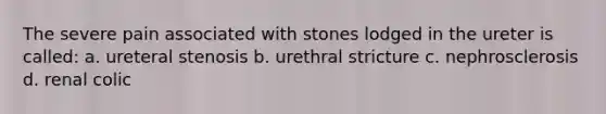 The severe pain associated with stones lodged in the ureter is called: a. ureteral stenosis b. urethral stricture c. nephrosclerosis d. renal colic