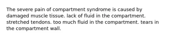 The severe pain of compartment syndrome is caused by damaged muscle tissue. lack of fluid in the compartment. stretched tendons. too much fluid in the compartment. tears in the compartment wall.