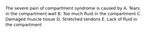 The severe pain of compartment syndrome is caused by A. Tears in the compartment wall B. Too much fluid in the compartment C. Damaged <a href='https://www.questionai.com/knowledge/kMDq0yZc0j-muscle-tissue' class='anchor-knowledge'>muscle tissue</a> D. Stretched tendons E. Lack of fluid in the compartment