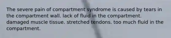 The severe pain of compartment syndrome is caused by tears in the compartment wall. lack of fluid in the compartment. damaged muscle tissue. stretched tendons. too much fluid in the compartment.