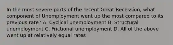 In the most severe parts of the recent Great Recession, what component of Unemployment went up the most compared to its previous rate? A. Cyclical unemployment B. Structural unemployment C. Frictional unemployment D. All of the above went up at relatively equal rates