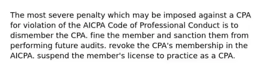 The most severe penalty which may be imposed against a CPA for violation of the AICPA Code of Professional Conduct is to dismember the CPA. fine the member and sanction them from performing future audits. revoke the CPA's membership in the AICPA. suspend the member's license to practice as a CPA.