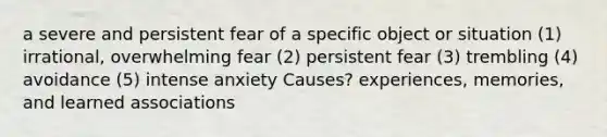 a severe and persistent fear of a specific object or situation (1) irrational, overwhelming fear (2) persistent fear (3) trembling (4) avoidance (5) intense anxiety Causes? experiences, memories, and learned associations