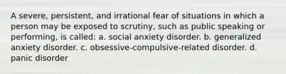 A severe, persistent, and irrational fear of situations in which a person may be exposed to scrutiny, such as public speaking or performing, is called: a. social anxiety disorder. b. generalized anxiety disorder. c. obsessive-compulsive-related disorder. d. panic disorder