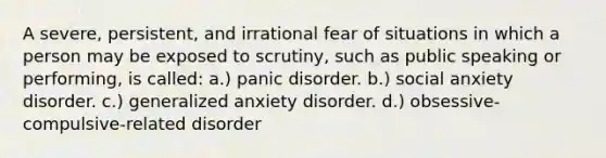 A severe, persistent, and irrational fear of situations in which a person may be exposed to scrutiny, such as public speaking or performing, is called: a.) panic disorder. b.) social anxiety disorder. c.) generalized anxiety disorder. d.) obsessive-compulsive-related disorder