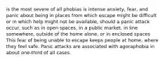 is the most severe of all phobias is intense anxiety, fear, and panic about being in places from which escape might be difficult or in which help might not be available, should a panic attack occur, such as in open spaces, in a public market, in line somewhere, outside of the home alone, or in enclosed spaces This fear of being unable to escape keeps people at home, where they feel safe. Panic attacks are associated with agoraphobia in about one-third of all cases.